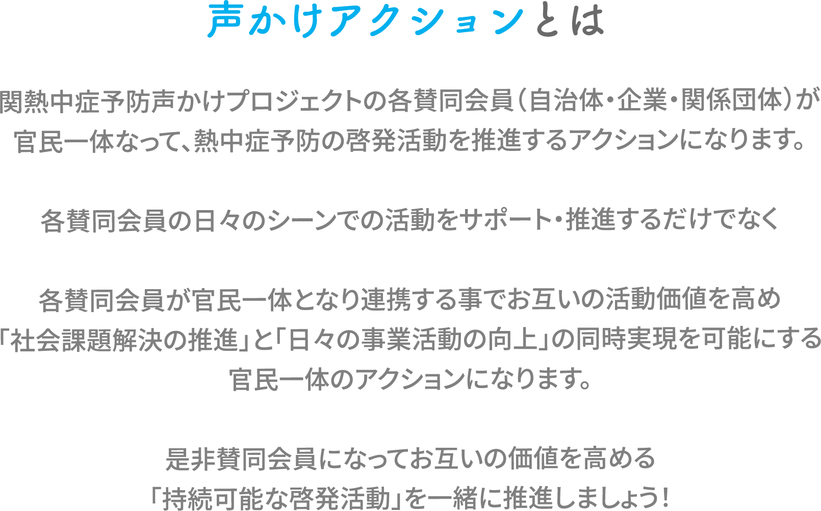 声かけアクションとは関熱中症予防声かけプロジェクトの各賛同会員(自治体・企業・関係団体)が官民一体なって、熱中症予防の啓発活動を推進するアクションになります。
