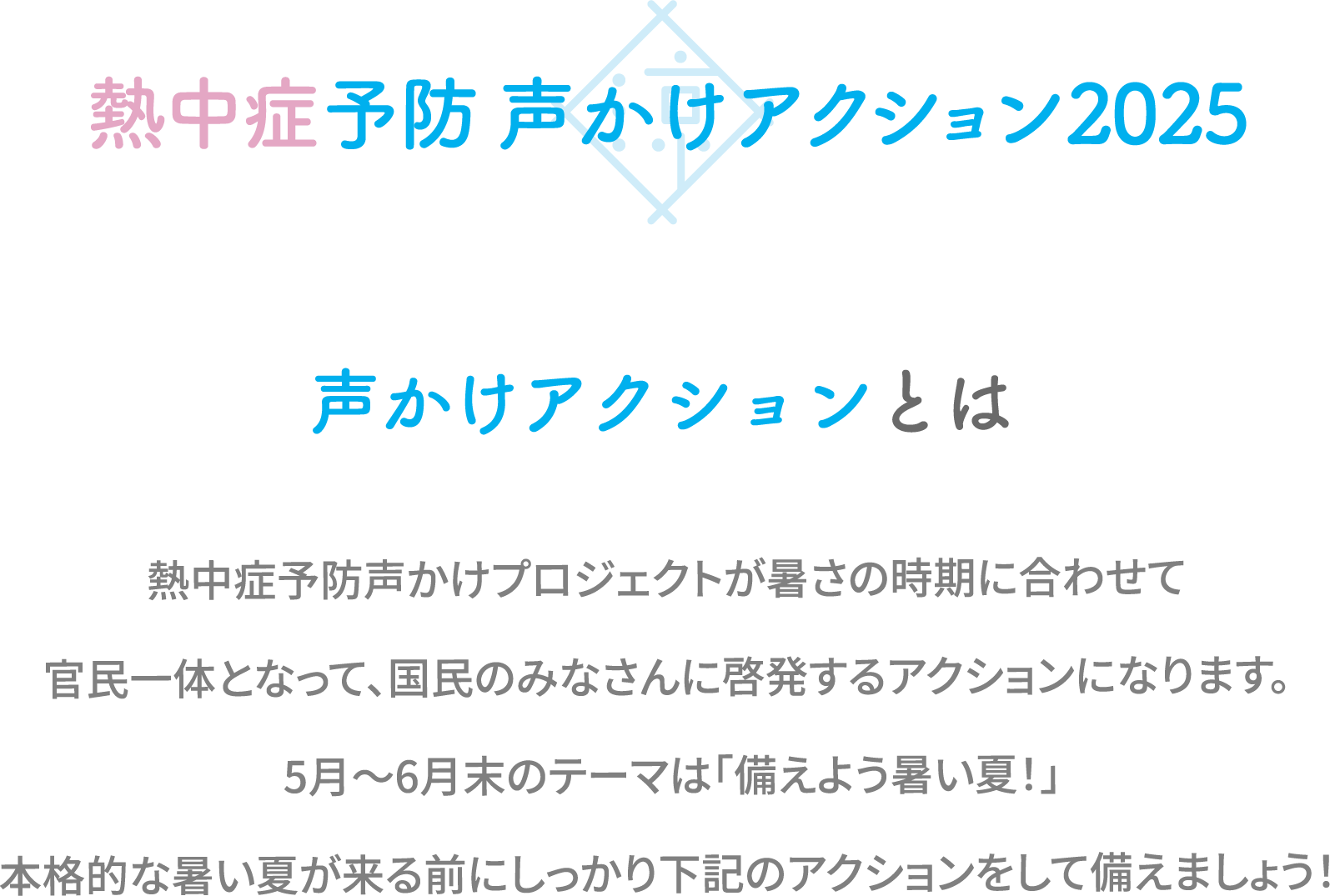声かけアクションとは熱中症予防声かけプロジェクトが暑さの時期に合わせて官民一体となって、国民のみなさんに啓発するアクションになります。5月〜6月末のテーマは「備えよう暑い夏!」本格的な暑い夏が来る前にしっかり下記のアクションをして備えましょう!