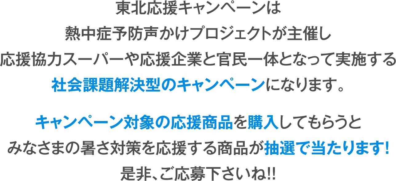 東北応援キャンペーンは
熱中症予防声かけプロジェクトが主催し
応援協力スーパーや応援企業と官民一体となって実施する
社会課題解決型のキャンペーンになります。
キャンペーン対象の応援商品を購入してもらうと
みなさまの暑さ対策を応援する商品が抽選で当たります!
是非、ご応募下さいね!!